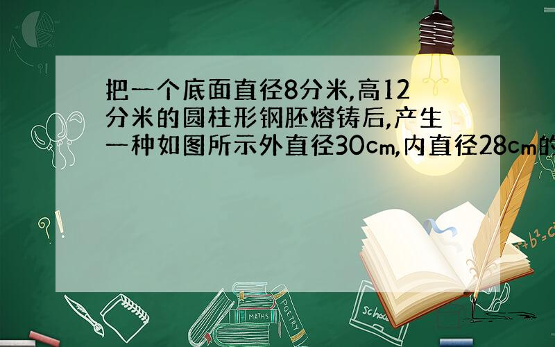 把一个底面直径8分米,高12分米的圆柱形钢胚熔铸后,产生一种如图所示外直径30cm,内直径28cm的空心钢管,一共能产生