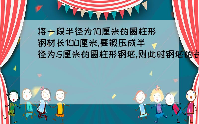 将一段半径为10厘米的圆柱形钢材长100厘米,要锻压成半径为5厘米的圆柱形钢胚,则此时钢胚的长为 厘米?