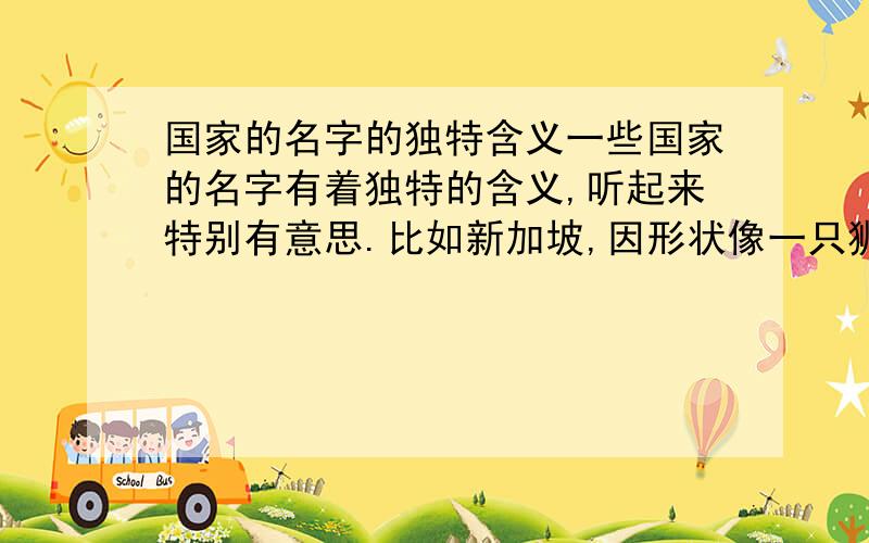 国家的名字的独特含义一些国家的名字有着独特的含义,听起来特别有意思.比如新加坡,因形状像一只狮子,所以命名.在马来语中,