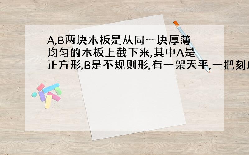 A,B两块木板是从同一块厚薄均匀的木板上截下来,其中A是正方形,B是不规则形,有一架天平,一把刻度尺