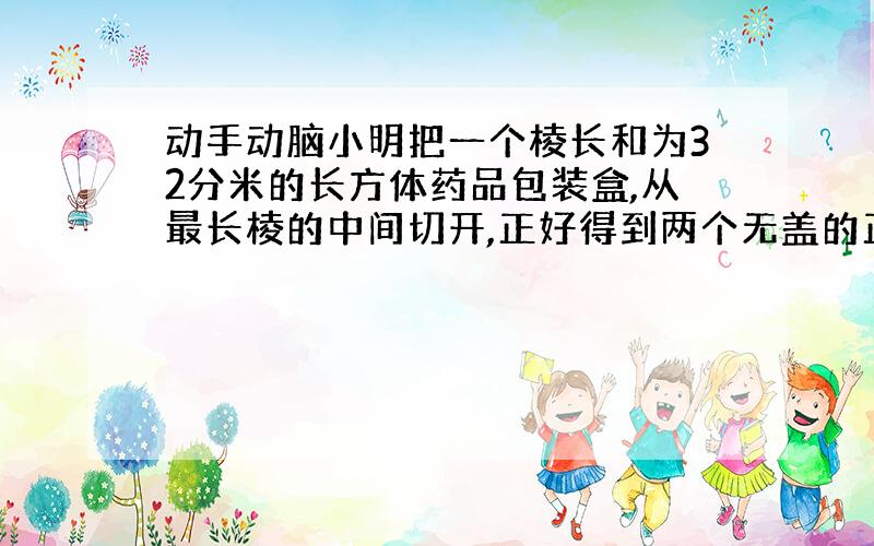 动手动脑小明把一个棱长和为32分米的长方体药品包装盒,从最长棱的中间切开,正好得到两个无盖的正方体盒子.你能求出做这个长