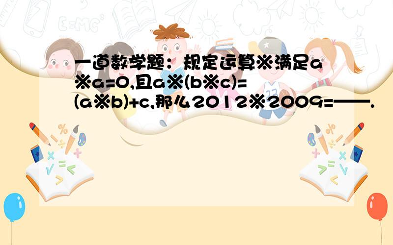 一道数学题：规定运算※满足a※a=0,且a※(b※c)=(a※b)+c,那么2012※2009=——.