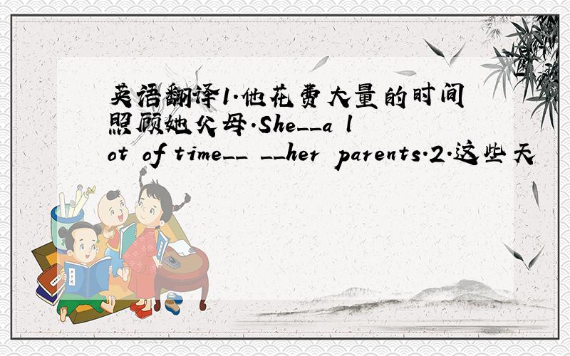 英语翻译1.他花费大量的时间照顾她父母.She__a lot of time__ __her parents.2.这些天