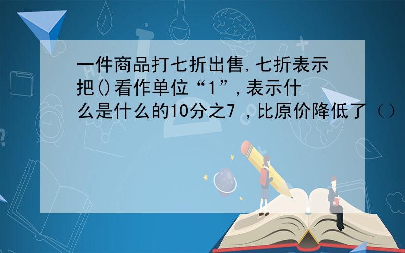 一件商品打七折出售,七折表示把()看作单位“1”,表示什么是什么的10分之7 ,比原价降低了（）％.