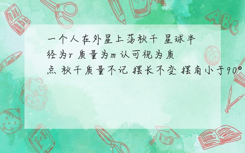 一个人在外星上荡秋千 星球半径为r 质量为m 认可视为质点 秋千质量不记 摆长不变 摆角小于90° 不计阻力 万有引力常