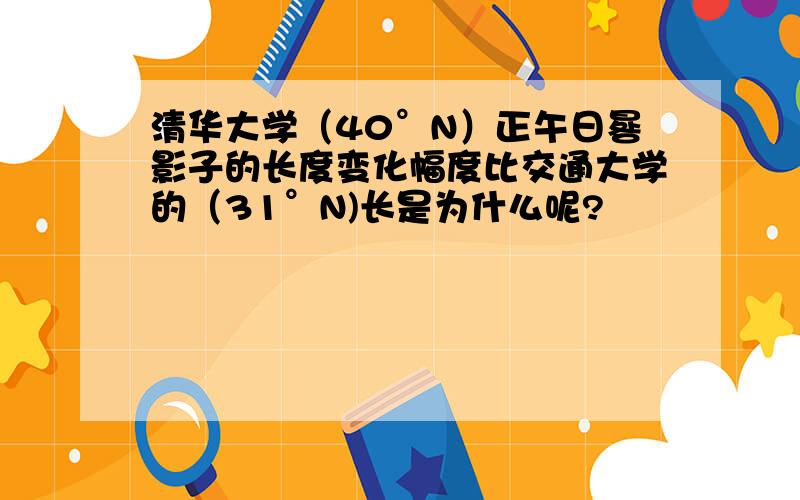 清华大学（40°N）正午日晷影子的长度变化幅度比交通大学的（31°N)长是为什么呢?