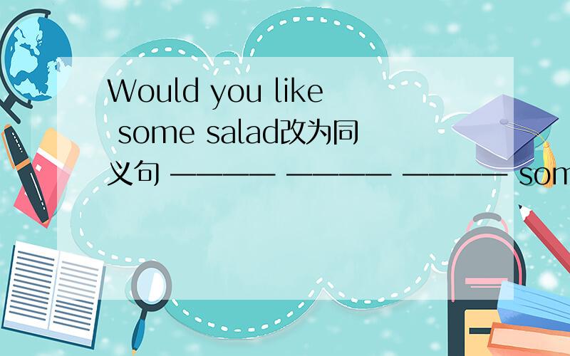 Would you like some salad改为同义句 ———— ———— ———— some salad