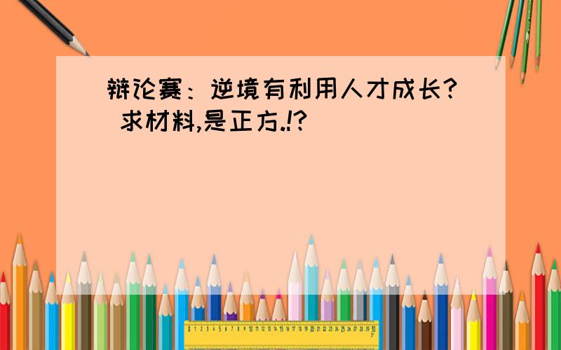 辩论赛：逆境有利用人才成长? 求材料,是正方.!?