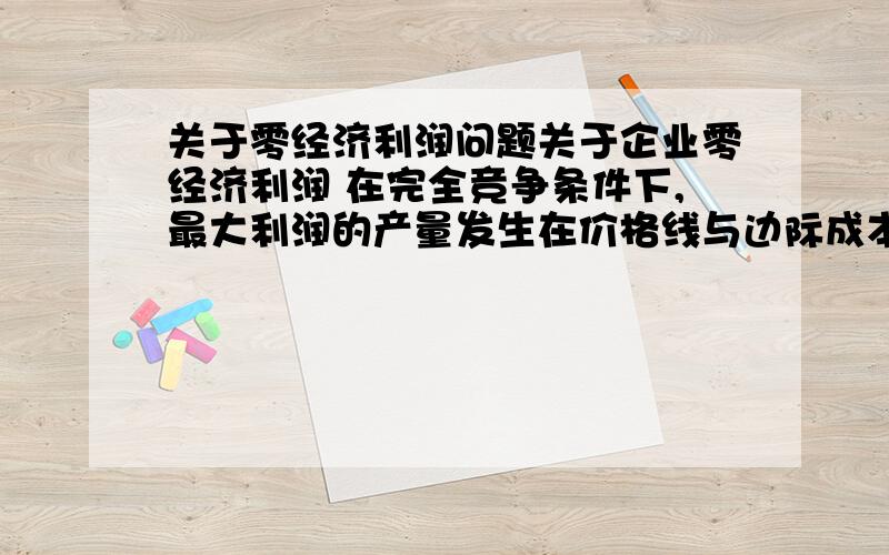 关于零经济利润问题关于企业零经济利润 在完全竞争条件下,最大利润的产量发生在价格线与边际成本曲线的相交点上.利润最大化的