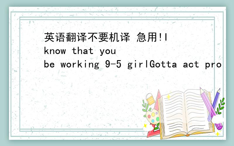 英语翻译不要机译 急用!I know that you be working 9-5 girlGotta act pro