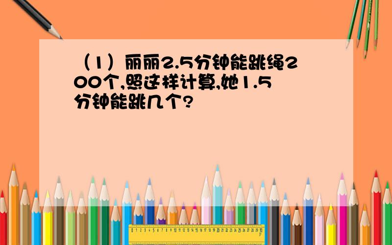 （1）丽丽2.5分钟能跳绳200个,照这样计算,她1.5分钟能跳几个?