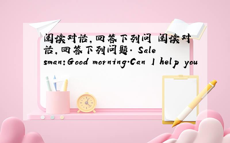 阅读对话,回答下列问 阅读对话,回答下列问题. Salesman:Good morning.Can I help you