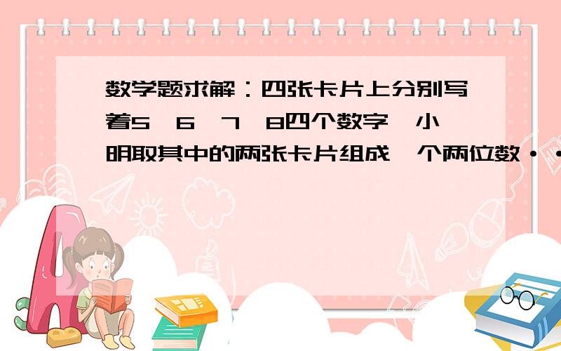 数学题求解：四张卡片上分别写着5,6,7,8四个数字,小明取其中的两张卡片组成一个两位数······