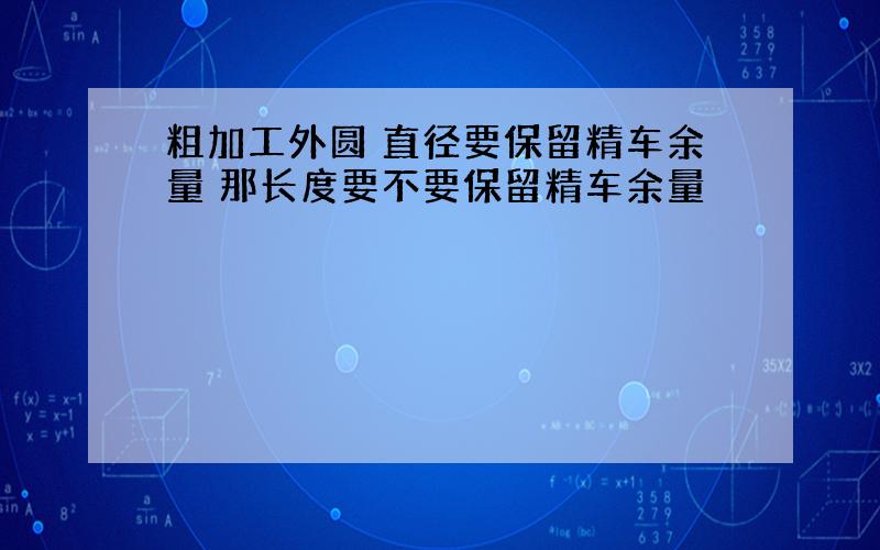 粗加工外圆 直径要保留精车余量 那长度要不要保留精车余量