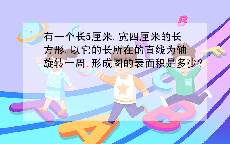 有一个长5厘米,宽四厘米的长方形,以它的长所在的直线为轴旋转一周,形成图的表面积是多少?