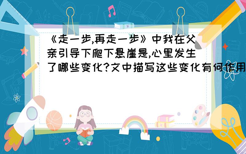 《走一步,再走一步》中我在父亲引导下爬下悬崖是,心里发生了哪些变化?文中描写这些变化有何作用?急