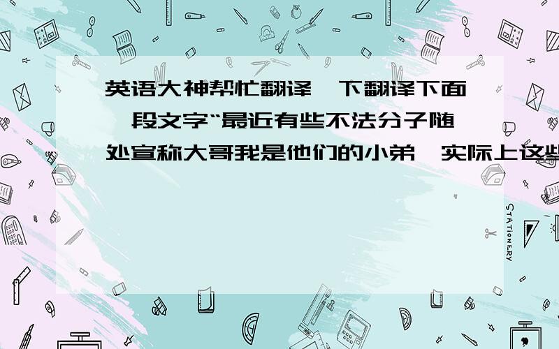 英语大神帮忙翻译一下翻译下面一段文字“最近有些不法分子随处宣称大哥我是他们的小弟,实际上这些人自己就是我的小弟.大哥我度