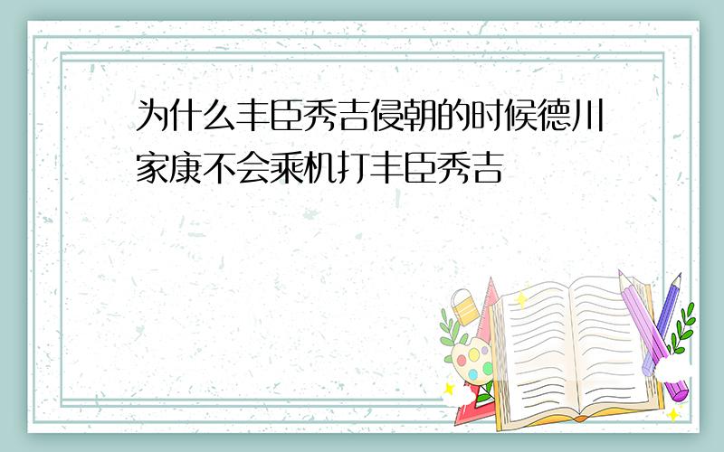 为什么丰臣秀吉侵朝的时候德川家康不会乘机打丰臣秀吉