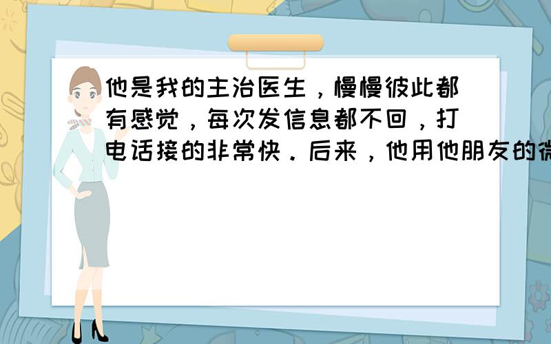 他是我的主治医生，慢慢彼此都有感觉，每次发信息都不回，打电话接的非常快。后来，他用他朋友的微信加我，和我聊天，套话，约我