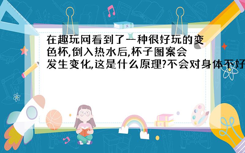 在趣玩网看到了一种很好玩的变色杯,倒入热水后,杯子图案会发生变化,这是什么原理?不会对身体不好吧