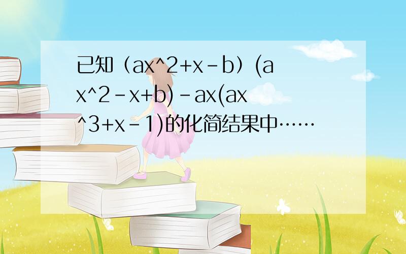 已知（ax^2+x-b）(ax^2-x+b)-ax(ax^3+x-1)的化简结果中……