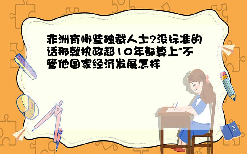 非洲有哪些独裁人士?没标准的话那就执政超10年都算上~不管他国家经济发展怎样