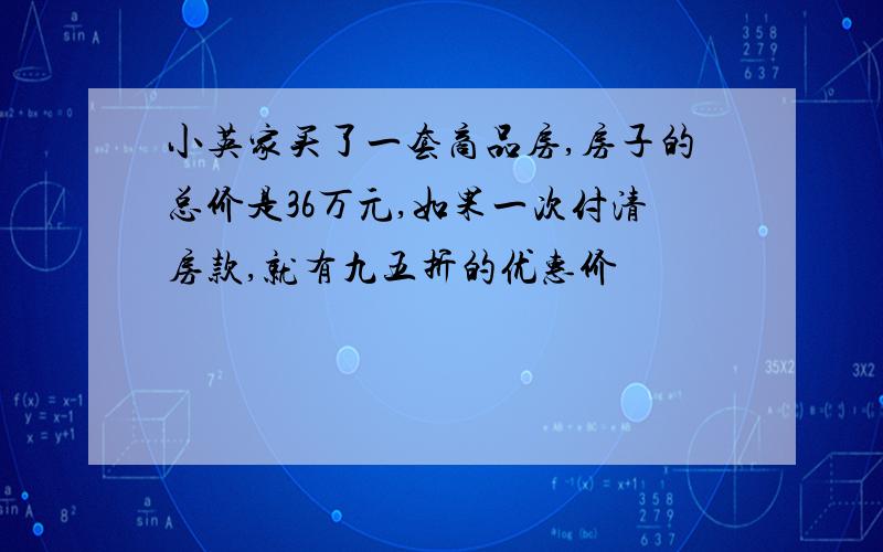 小英家买了一套商品房,房子的总价是36万元,如果一次付清房款,就有九五折的优惠价