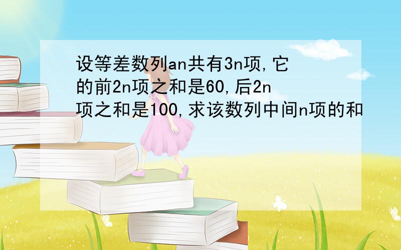 设等差数列an共有3n项,它的前2n项之和是60,后2n项之和是100,求该数列中间n项的和