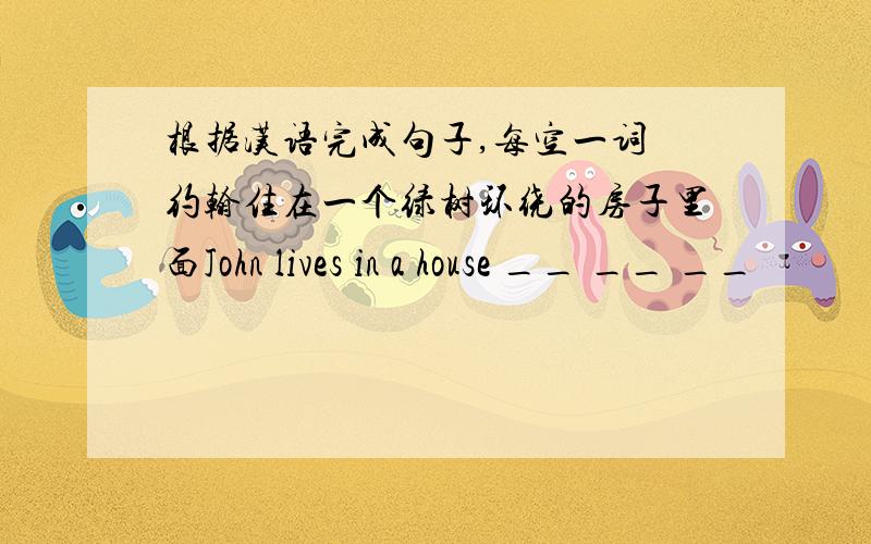 根据汉语完成句子,每空一词 约翰住在一个绿树环绕的房子里面John lives in a house __ __ __