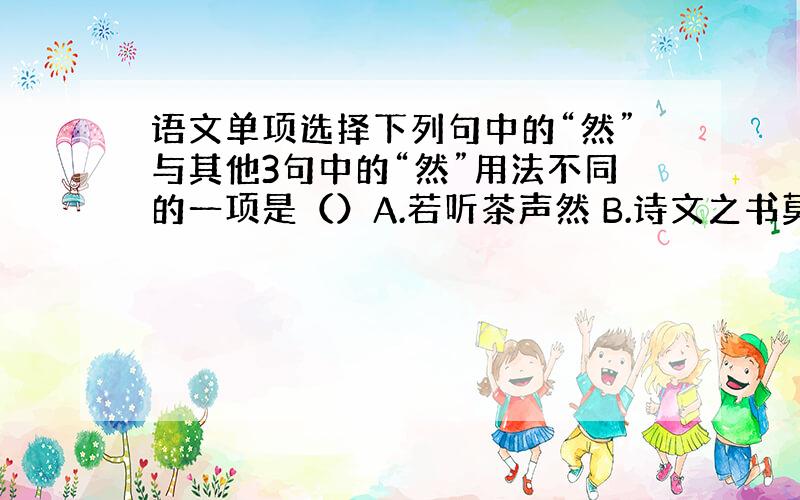 语文单项选择下列句中的“然”与其他3句中的“然”用法不同的一项是（）A.若听茶声然 B.诗文之书莫不皆然 C.杂然相许