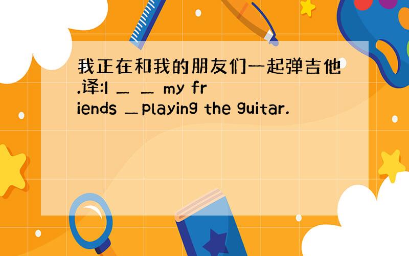 我正在和我的朋友们一起弹吉他.译:I ＿ ＿ my friends ＿playing the guitar.