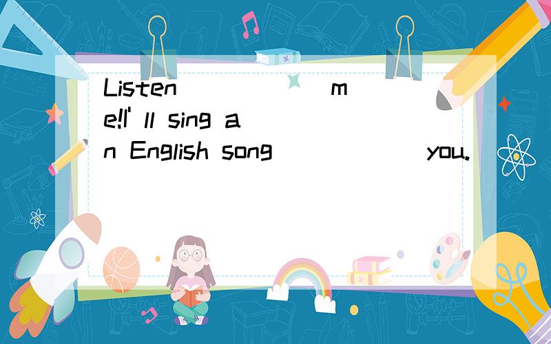 Listen _____ me!I' ll sing an English song _____ you.