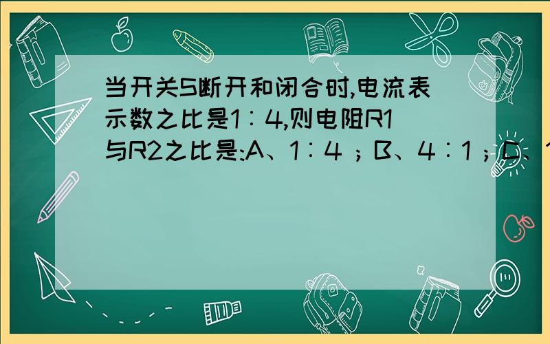 当开关S断开和闭合时,电流表示数之比是1︰4,则电阻R1与R2之比是:A、1︰4 ; B、4︰1 ; C、1︰3 ; D