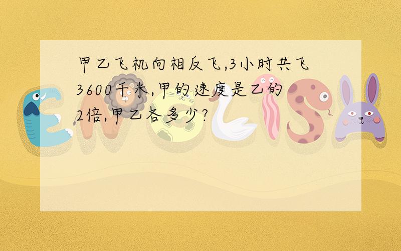 甲乙飞机向相反飞,3小时共飞3600千米,甲的速度是乙的2倍,甲乙各多少?