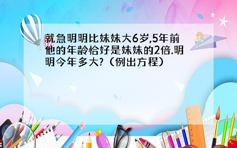 就急明明比妹妹大6岁,5年前他的年龄恰好是妹妹的2倍.明明今年多大?（例出方程）