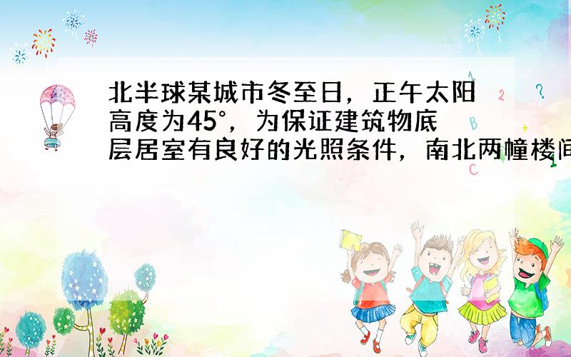 北半球某城市冬至日，正午太阳高度为45°，为保证建筑物底层居室有良好的光照条件，南北两幢楼间距与楼高关系至少应是（　　）