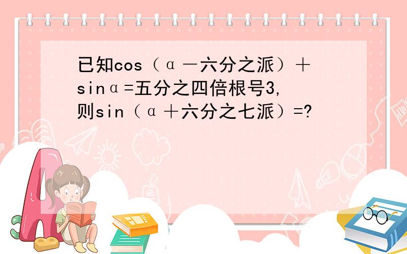 已知cos（α－六分之派）＋sinα=五分之四倍根号3,则sin（α＋六分之七派）=?