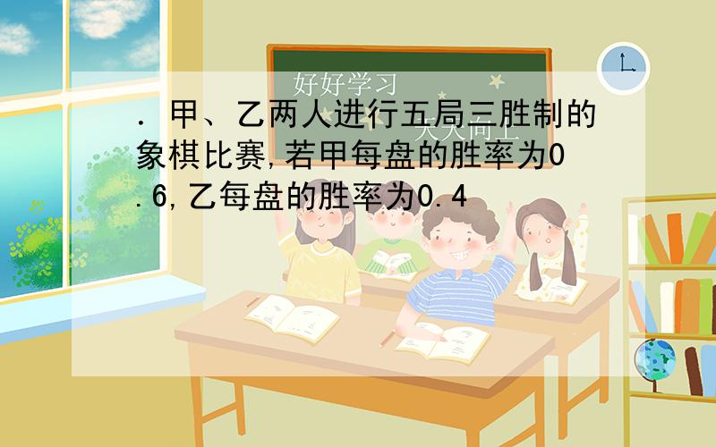 ．甲、乙两人进行五局三胜制的象棋比赛,若甲每盘的胜率为0.6,乙每盘的胜率为0.4