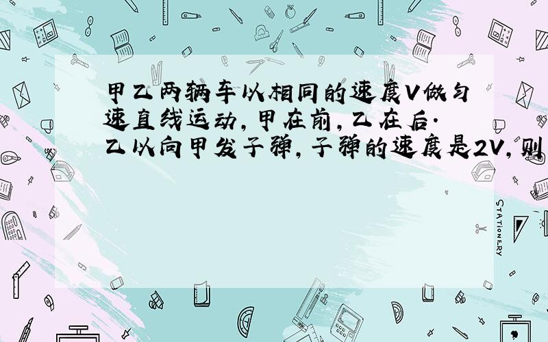 甲乙两辆车以相同的速度V做匀速直线运动,甲在前,乙在后.乙以向甲发子弹,子弹的速度是2V,则子弹能打中甲吗?