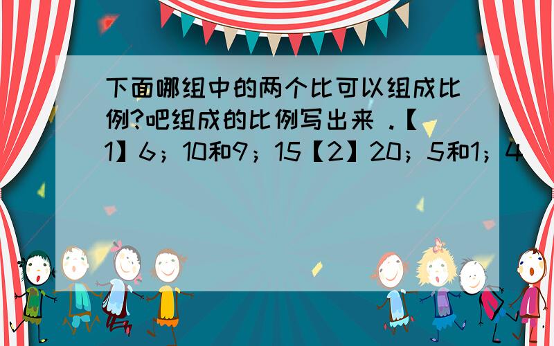 下面哪组中的两个比可以组成比例?吧组成的比例写出来 .【1】6；10和9；15【2】20；5和1；4