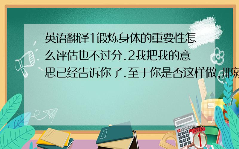 英语翻译1锻炼身体的重要性怎么评估也不过分.2我把我的意思已经告诉你了.至于你是否这样做,那就看你的了.3一些研究表明,