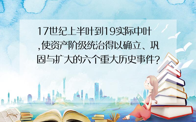 17世纪上半叶到19实际中叶,使资产阶级统治得以确立、巩固与扩大的六个重大历史事件?