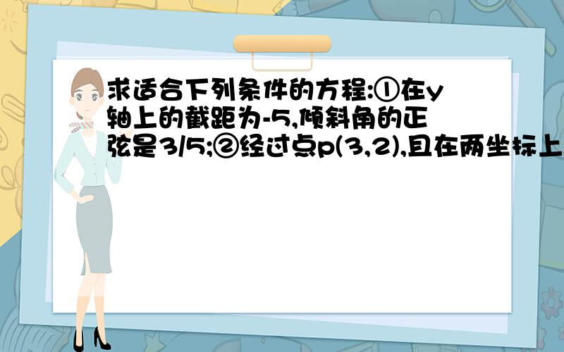 求适合下列条件的方程:①在y轴上的截距为-5,倾斜角的正弦是3/5;②经过点p(3,2),且在两坐标上的截距相等；