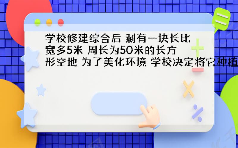 学校修建综合后 剩有一块长比宽多5米 周长为50米的长方形空地 为了美化环境 学校决定将它种植成草皮