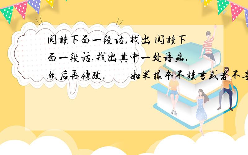 阅读下面一段话,找出 阅读下面一段话,找出其中一处语病,然后再修改.　　如果根本不读书或者不喜欢读书,那么,无论说什么求