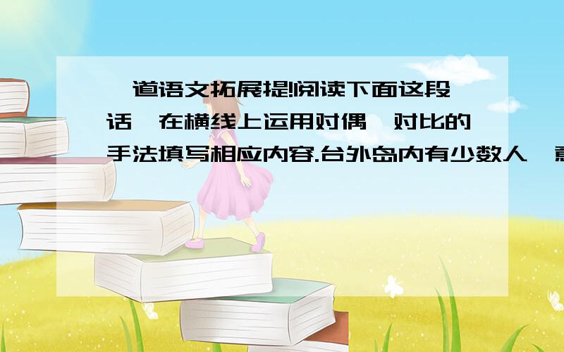 一道语文拓展提!阅读下面这段话,在横线上运用对偶、对比的手法填写相应内容.台外岛内有少数人一意孤行,坚持“两国论”,遭到