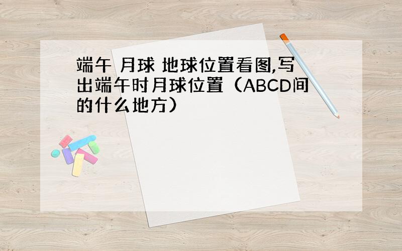 端午 月球 地球位置看图,写出端午时月球位置（ABCD间的什么地方）