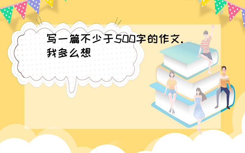 写一篇不少于500字的作文.我多么想（ ）