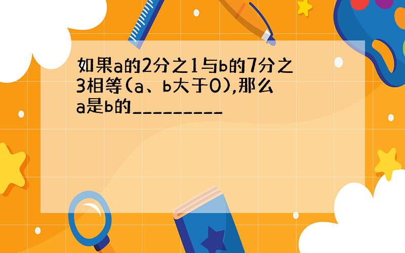 如果a的2分之1与b的7分之3相等(a、b大于0),那么a是b的_________