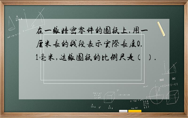 在一张精密零件的图纸上,用一厘米长的线段表示实际长度0.1毫米,这张图纸的比例尺是（ ）.